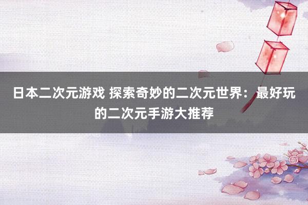日本二次元游戏 探索奇妙的二次元世界：最好玩的二次元手游大推荐