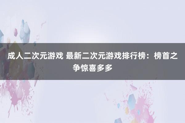 成人二次元游戏 最新二次元游戏排行榜：榜首之争惊喜多多