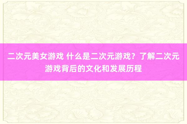 二次元美女游戏 什么是二次元游戏？了解二次元游戏背后的文化和发展历程