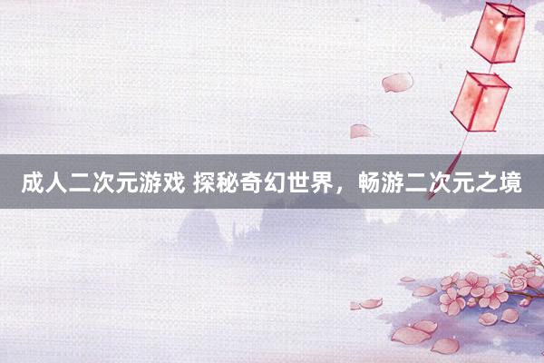 成人二次元游戏 探秘奇幻世界，畅游二次元之境