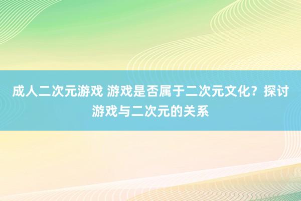 成人二次元游戏 游戏是否属于二次元文化？探讨游戏与二次元的关系
