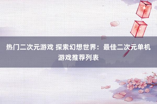 热门二次元游戏 探索幻想世界：最佳二次元单机游戏推荐列表
