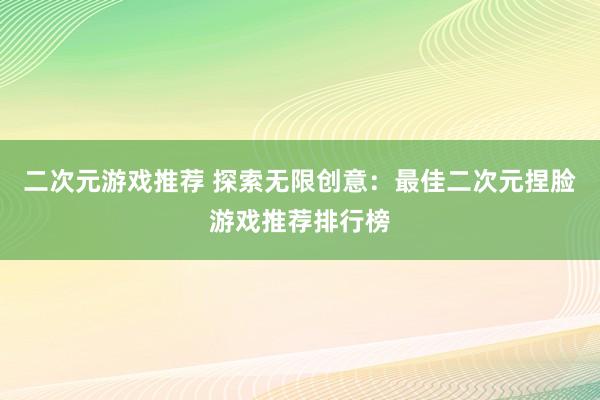 二次元游戏推荐 探索无限创意：最佳二次元捏脸游戏推荐排行榜