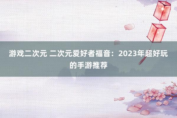 游戏二次元 二次元爱好者福音：2023年超好玩的手游推荐