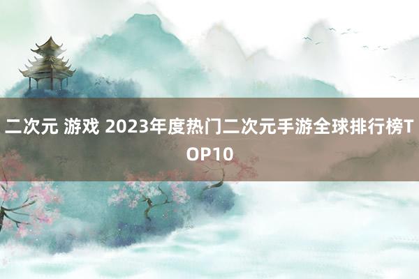 二次元 游戏 2023年度热门二次元手游全球排行榜TOP10