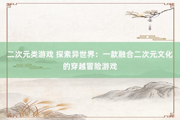 二次元类游戏 探索异世界：一款融合二次元文化的穿越冒险游戏