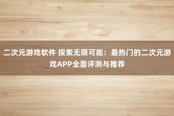 二次元游戏软件 探索无限可能：最热门的二次元游戏APP全面评测与推荐