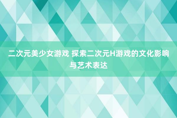 二次元美少女游戏 探索二次元H游戏的文化影响与艺术表达