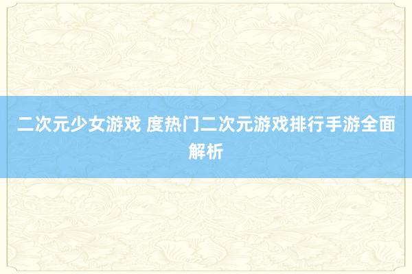 二次元少女游戏 度热门二次元游戏排行手游全面解析