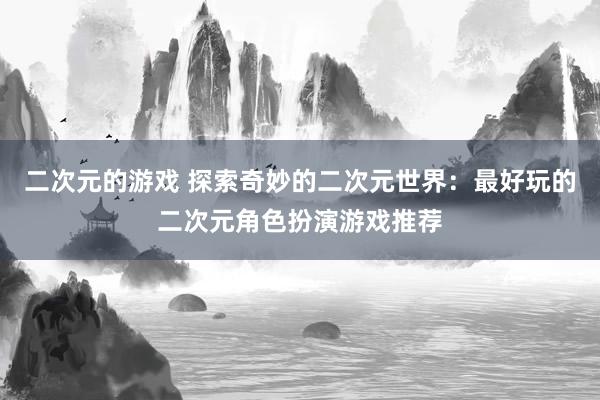 二次元的游戏 探索奇妙的二次元世界：最好玩的二次元角色扮演游戏推荐