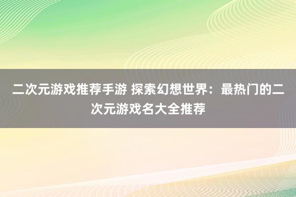 二次元游戏推荐手游 探索幻想世界：最热门的二次元游戏名大全推荐