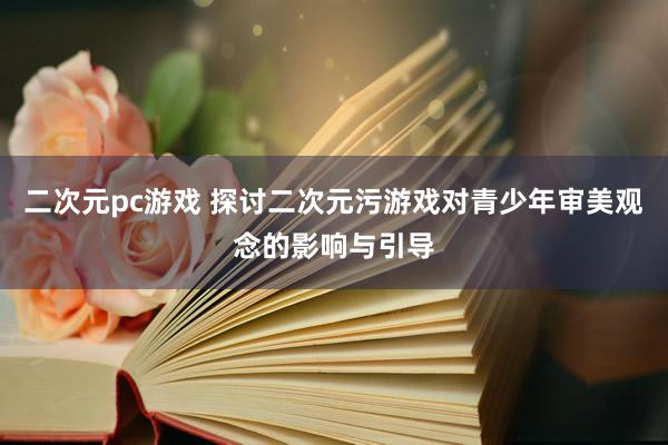 二次元pc游戏 探讨二次元污游戏对青少年审美观念的影响与引导
