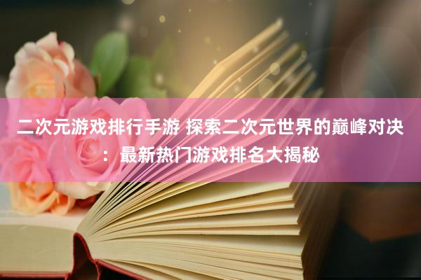 二次元游戏排行手游 探索二次元世界的巅峰对决：最新热门游戏排名大揭秘