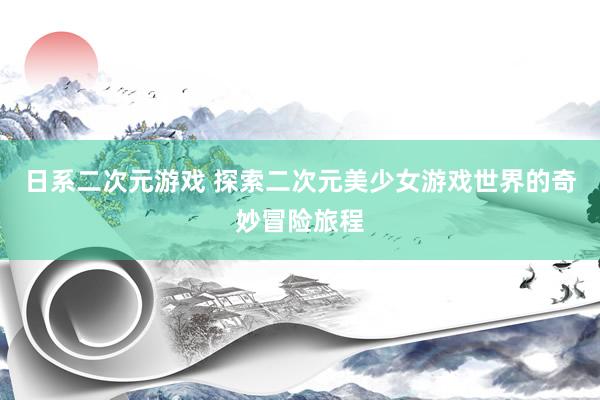 日系二次元游戏 探索二次元美少女游戏世界的奇妙冒险旅程