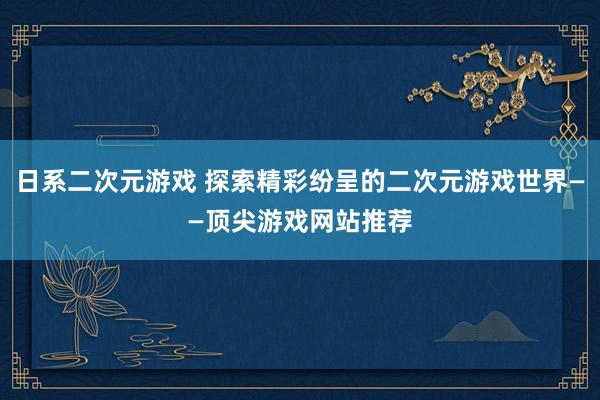 日系二次元游戏 探索精彩纷呈的二次元游戏世界——顶尖游戏网站推荐