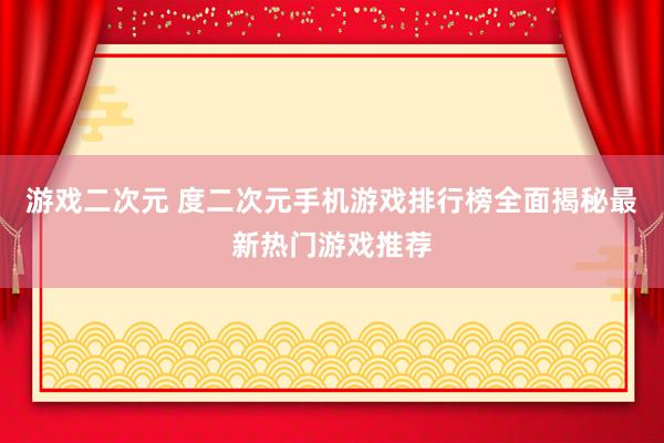 游戏二次元 度二次元手机游戏排行榜全面揭秘最新热门游戏推荐