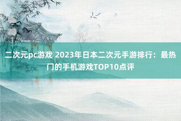二次元pc游戏 2023年日本二次元手游排行：最热门的手机游戏TOP10点评