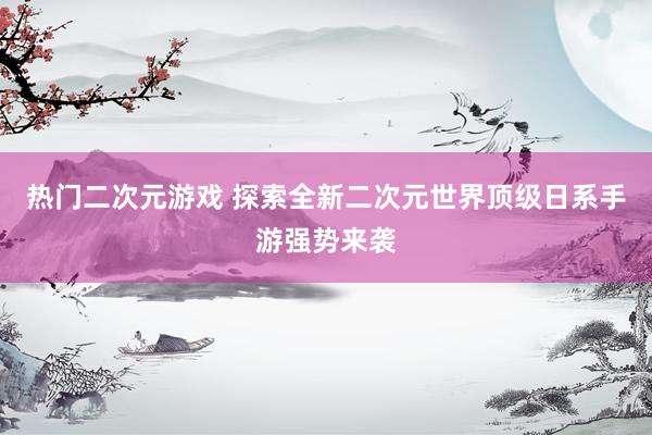 热门二次元游戏 探索全新二次元世界顶级日系手游强势来袭