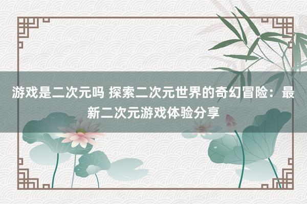 游戏是二次元吗 探索二次元世界的奇幻冒险：最新二次元游戏体验分享