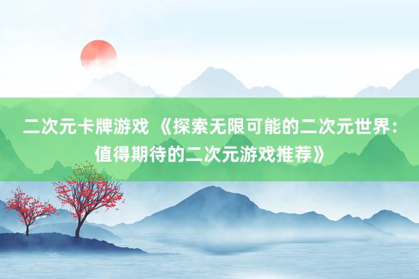 二次元卡牌游戏 《探索无限可能的二次元世界：值得期待的二次元游戏推荐》