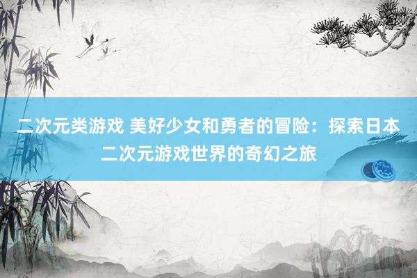 二次元类游戏 美好少女和勇者的冒险：探索日本二次元游戏世界的奇幻之旅