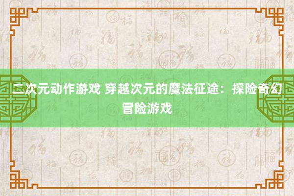 二次元动作游戏 穿越次元的魔法征途：探险奇幻冒险游戏