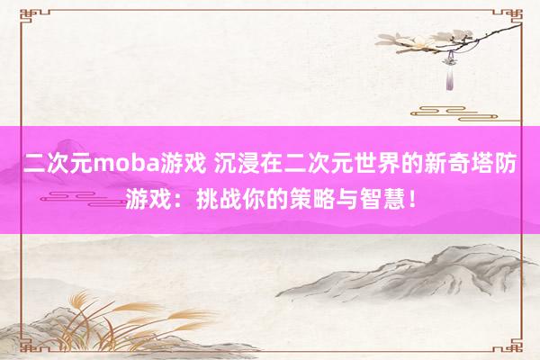 二次元moba游戏 沉浸在二次元世界的新奇塔防游戏：挑战你的策略与智慧！