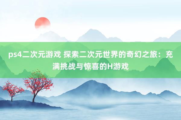 ps4二次元游戏 探索二次元世界的奇幻之旅：充满挑战与惊喜的H游戏