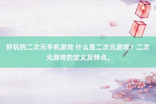 好玩的二次元手机游戏 什么是二次元游戏？二次元游戏的定义及特点。