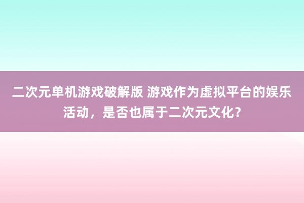 二次元单机游戏破解版 游戏作为虚拟平台的娱乐活动，是否也属于二次元文化？