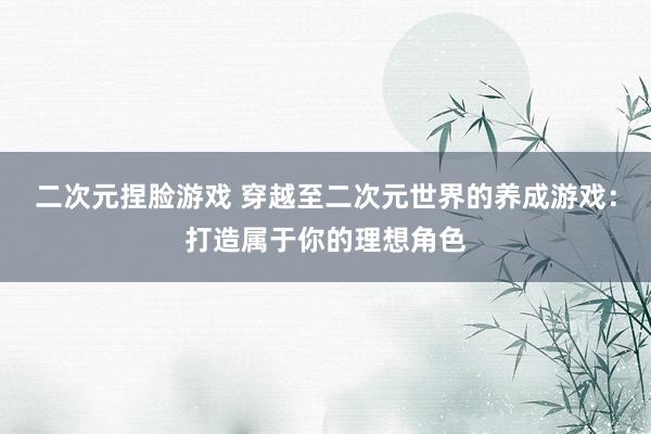 二次元捏脸游戏 穿越至二次元世界的养成游戏：打造属于你的理想角色