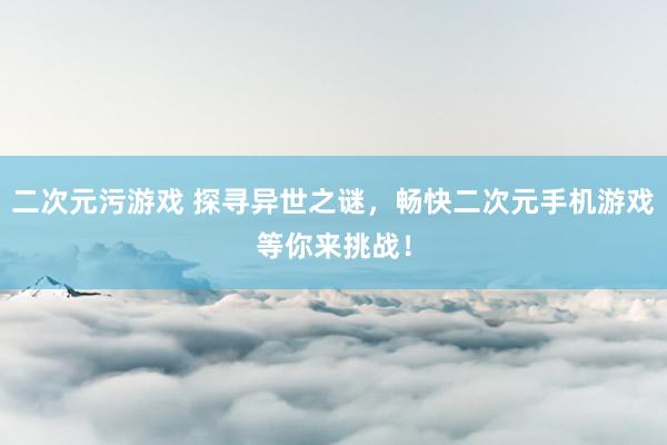 二次元污游戏 探寻异世之谜，畅快二次元手机游戏等你来挑战！