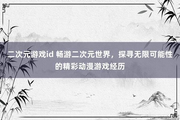 二次元游戏id 畅游二次元世界，探寻无限可能性的精彩动漫游戏经历