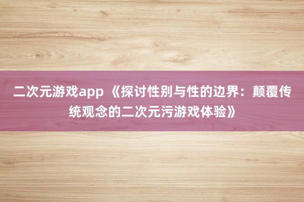 二次元游戏app 《探讨性别与性的边界：颠覆传统观念的二次元污游戏体验》