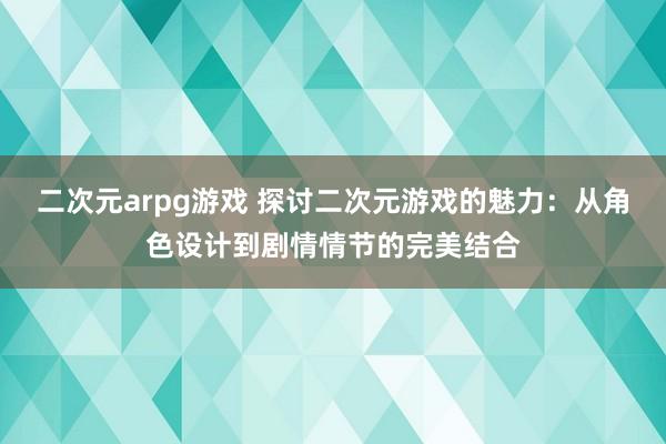 二次元arpg游戏 探讨二次元游戏的魅力：从角色设计到剧情情节的完美结合