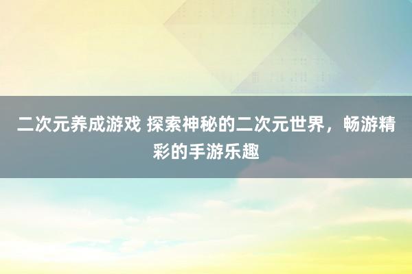 二次元养成游戏 探索神秘的二次元世界，畅游精彩的手游乐趣