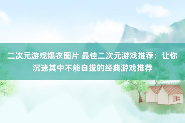 二次元游戏爆衣图片 最佳二次元游戏推荐：让你沉迷其中不能自拔的经典游戏推荐