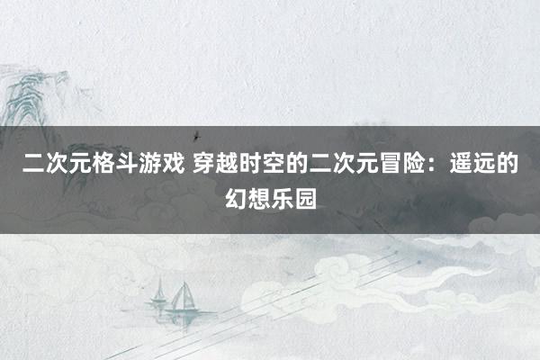 二次元格斗游戏 穿越时空的二次元冒险：遥远的幻想乐园