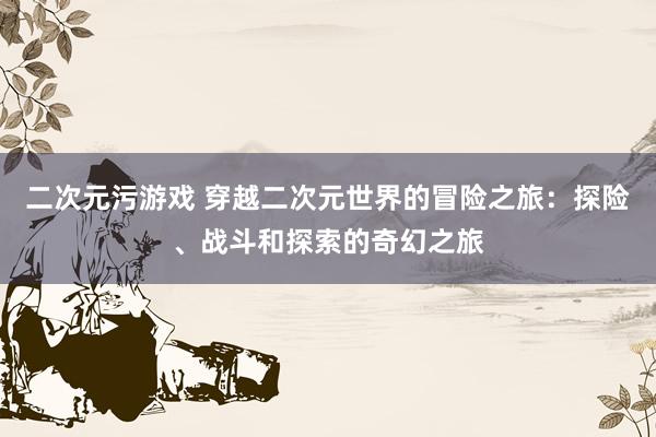 二次元污游戏 穿越二次元世界的冒险之旅：探险、战斗和探索的奇幻之旅