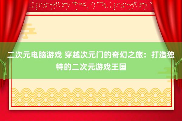 二次元电脑游戏 穿越次元门的奇幻之旅：打造独特的二次元游戏王国
