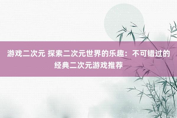 游戏二次元 探索二次元世界的乐趣：不可错过的经典二次元游戏推荐
