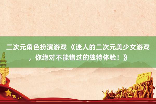 二次元角色扮演游戏 《迷人的二次元美少女游戏，你绝对不能错过的独特体验！》