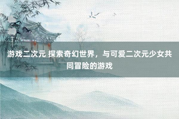 游戏二次元 探索奇幻世界，与可爱二次元少女共同冒险的游戏