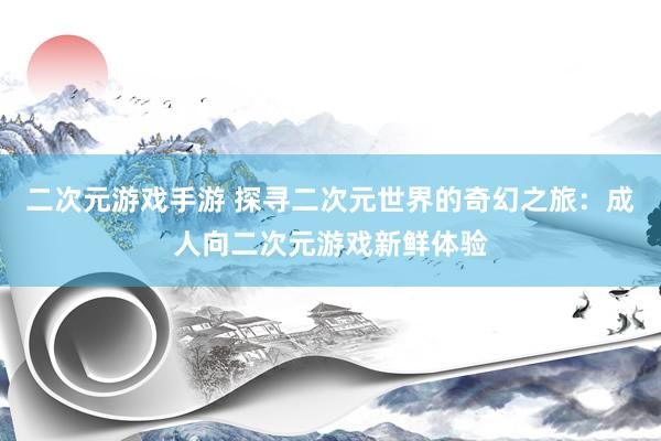 二次元游戏手游 探寻二次元世界的奇幻之旅：成人向二次元游戏新鲜体验