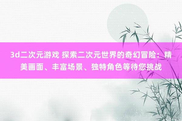 3d二次元游戏 探索二次元世界的奇幻冒险：精美画面、丰富场景、独特角色等待您挑战