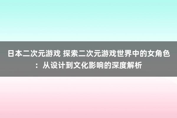 日本二次元游戏 探索二次元游戏世界中的女角色：从设计到文化影响的深度解析