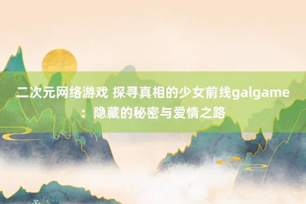 二次元网络游戏 探寻真相的少女前线galgame：隐藏的秘密与爱情之路