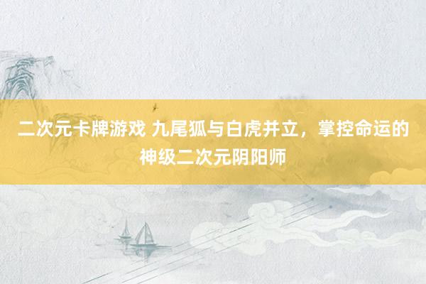 二次元卡牌游戏 九尾狐与白虎并立，掌控命运的神级二次元阴阳师