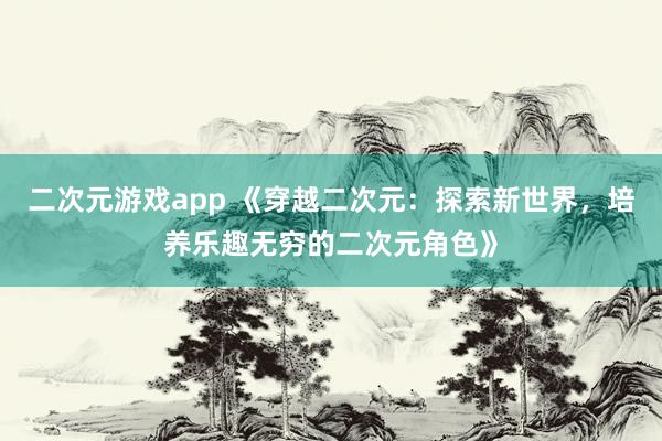 二次元游戏app 《穿越二次元：探索新世界，培养乐趣无穷的二次元角色》