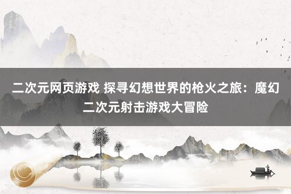二次元网页游戏 探寻幻想世界的枪火之旅：魔幻二次元射击游戏大冒险